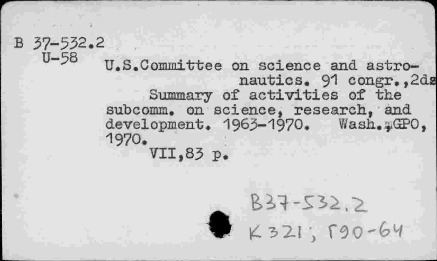 ﻿B 57-552.2
U-58 H
S.Committee on. science and astro-
nautics. 91 congr. ,2da Summary of activities of the subcomm, on science, research, and development. 1965-1970. Wash.^GPO, 1970.
VII,85 p.
